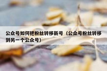 公众号如何把粉丝转移新号（公众号粉丝转移到另一个公众号）