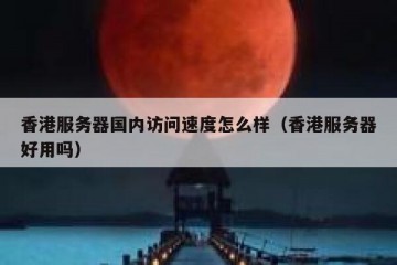 香港服务器国内访问速度怎么样（香港服务器好用吗）
