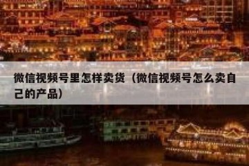 微信视频号里怎样卖货（微信视频号怎么卖自己的产品）