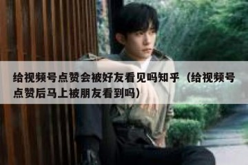 给视频号点赞会被好友看见吗知乎（给视频号点赞后马上被朋友看到吗）