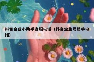 抖音企业小助手客服电话（抖音企业号助手电话）
