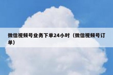 微信视频号业务下单24小时（微信视频号订单）