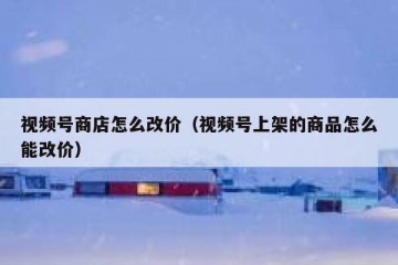 视频号商店怎么改价（视频号上架的商品怎么能改价）