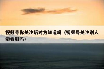 视频号你关注后对方知道吗（视频号关注别人能看到吗）