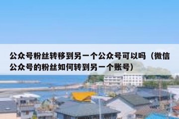 公众号粉丝转移到另一个公众号可以吗（微信公众号的粉丝如何转到另一个账号）