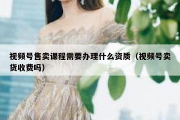 视频号售卖课程需要办理什么资质（视频号卖货收费吗）