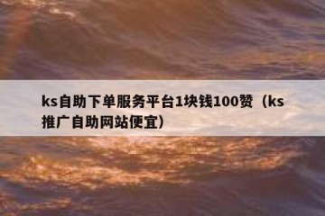 ks自助下单服务平台1块钱100赞（ks推广自助网站便宜）