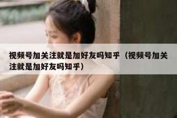 视频号加关注就是加好友吗知乎（视频号加关注就是加好友吗知乎）