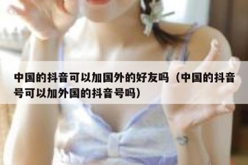 中国的抖音可以加国外的好友吗（中国的抖音号可以加外国的抖音号吗）