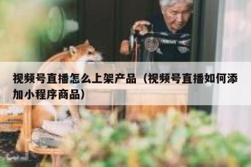 视频号直播怎么上架产品（视频号直播如何添加小程序商品）