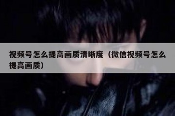 视频号怎么提高画质清晰度（微信视频号怎么提高画质）