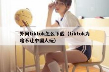外网tiktok怎么下载（tiktok为啥不让中国人玩）