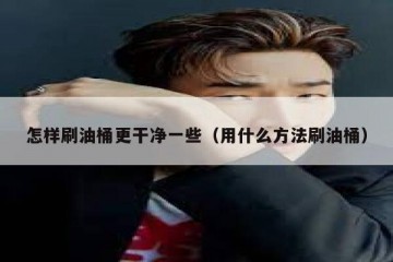 怎样刷油桶更干净一些（用什么方法刷油桶）