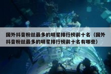 国外抖音粉丝最多的明星排行榜前十名（国外抖音粉丝最多的明星排行榜前十名有哪些）