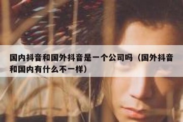 国内抖音和国外抖音是一个公司吗（国外抖音和国内有什么不一样）