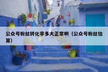 公众号粉丝转化率多大正常啊（公众号粉丝估算）