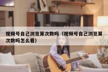 视频号自己浏览算次数吗（视频号自己浏览算次数吗怎么看）