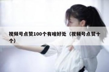 视频号点赞100个有啥好处（视频号点赞十个）