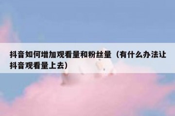 抖音如何增加观看量和粉丝量（有什么办法让抖音观看量上去）