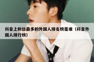抖音上粉丝最多的外国人排名榜是谁（抖音外国人排行榜）