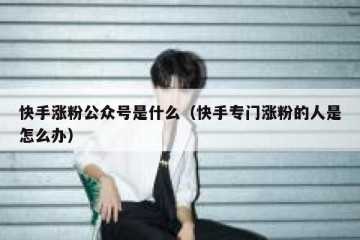 快手涨粉公众号是什么（快手专门涨粉的人是怎么办）