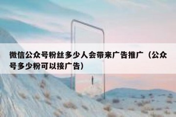 微信公众号粉丝多少人会带来广告推广（公众号多少粉可以接广告）