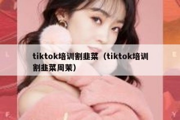 tiktok培训割韭菜（tiktok培训割韭菜周茉）