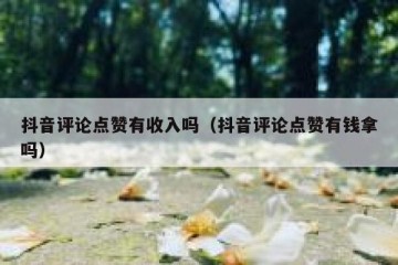 抖音评论点赞有收入吗（抖音评论点赞有钱拿吗）