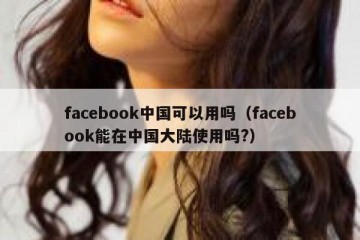facebook中国可以用吗（facebook能在中国大陆使用吗?）