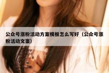 公众号涨粉活动方案模板怎么写好（公众号涨粉活动文案）