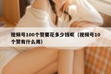 视频号100个赞要花多少钱呢（视频号10个赞有什么用）