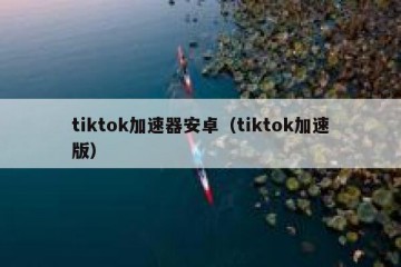 tiktok加速器安卓（tiktok加速版）