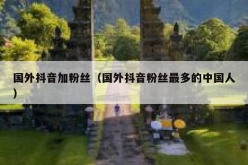 国外抖音加粉丝（国外抖音粉丝最多的中国人）