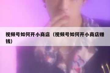 视频号如何开小商店（视频号如何开小商店赚钱）
