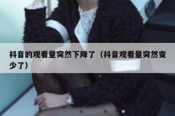 抖音的观看量突然下降了（抖音观看量突然变少了）