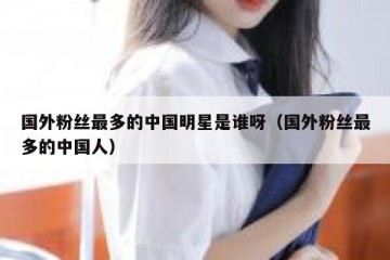 国外粉丝最多的中国明星是谁呀（国外粉丝最多的中国人）
