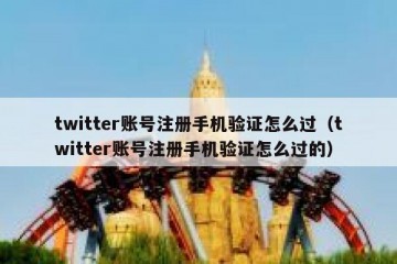 twitter账号注册手机验证怎么过（twitter账号注册手机验证怎么过的）