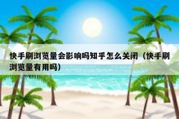 快手刷浏览量会影响吗知乎怎么关闭（快手刷浏览量有用吗）