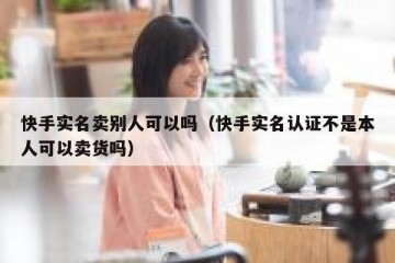 快手实名卖别人可以吗（快手实名认证不是本人可以卖货吗）