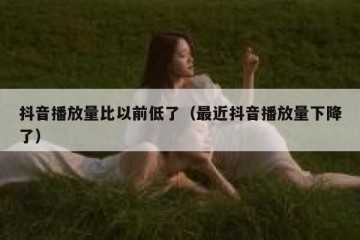 抖音播放量比以前低了（最近抖音播放量下降了）