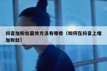 抖音加粉丝最快方法有哪些（如何在抖音上增加粉丝）