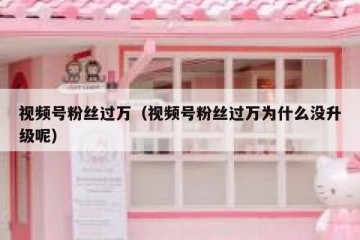 视频号粉丝过万（视频号粉丝过万为什么没升级呢）
