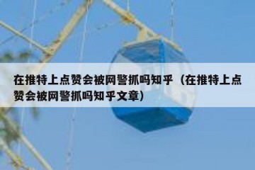 在推特上点赞会被网警抓吗知乎（在推特上点赞会被网警抓吗知乎文章）