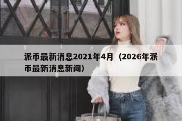 派币最新消息2021年4月（2026年派币最新消息新闻）