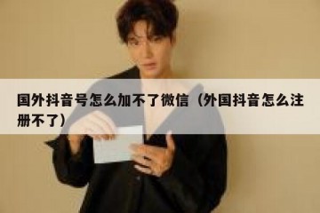 国外抖音号怎么加不了微信（外国抖音怎么注册不了）