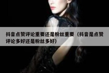 抖音点赞评论重要还是粉丝重要（抖音是点赞评论多好还是粉丝多好）