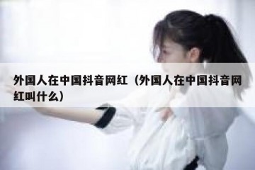 外国人在中国抖音网红（外国人在中国抖音网红叫什么）