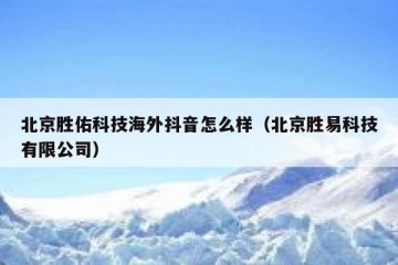 北京胜佑科技海外抖音怎么样（北京胜易科技有限公司）