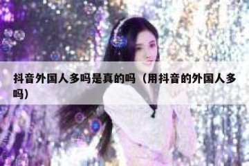 抖音外国人多吗是真的吗（用抖音的外国人多吗）