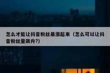 怎么才能让抖音粉丝暴涨起来（怎么可以让抖音粉丝量飙升?）